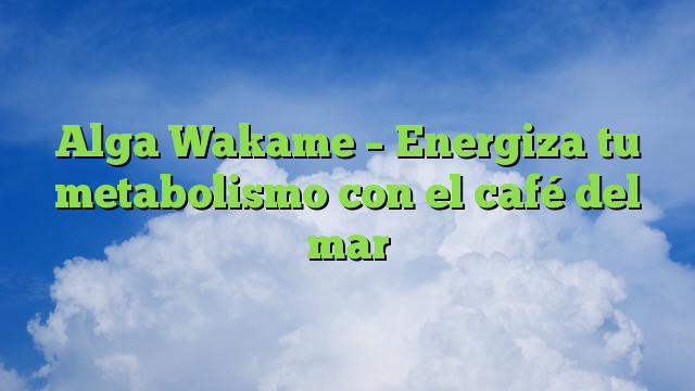 Alga Wakame – Energiza tu metabolismo con el café del mar
