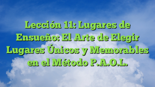 Lección 11: Lugares de Ensueño: El Arte de Elegir Lugares Únicos y Memorables en el Método P.A.O.L.