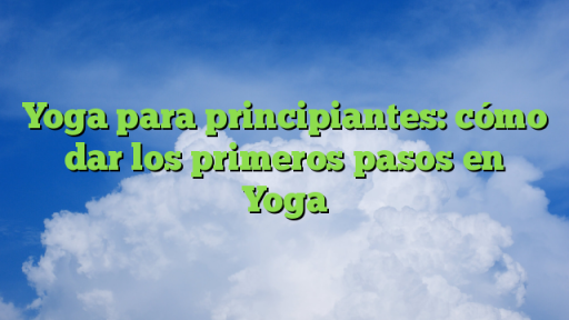 Yoga para principiantes: cómo dar los primeros pasos en Yoga