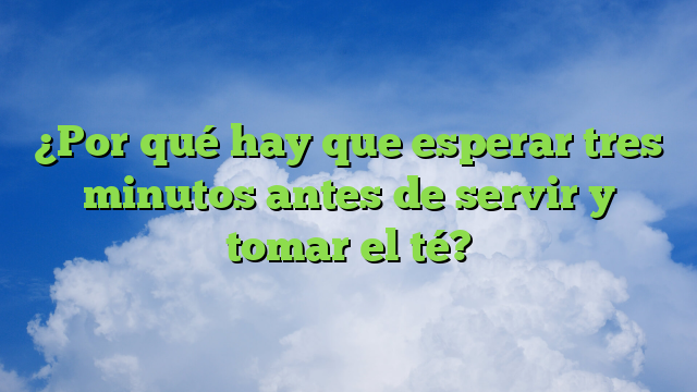 ¿Por qué hay que esperar tres minutos antes de servir y tomar el té?